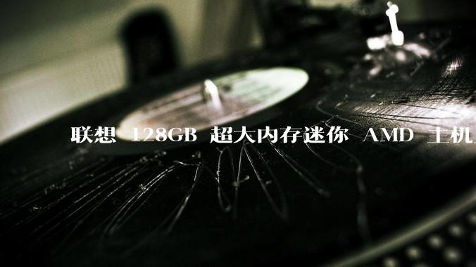 联想 128GB 超大内存迷你 AMD 主机上架,此款主机有哪些亮点?