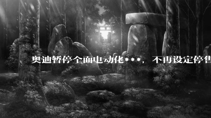 奥迪暂停全面电动化***,不再设定停售燃油车时间表,此前沃尔沃、奔驰也调整全面电动化***,如何解读?