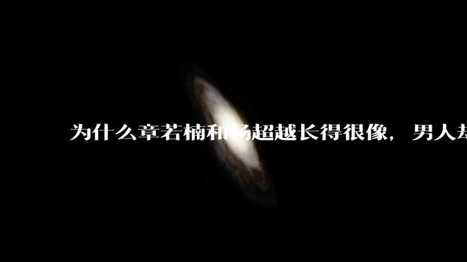 为什么章若楠和杨超越长得很像,男人却更喜欢章若楠,认为有女人味,而觉得杨超越像小女孩?